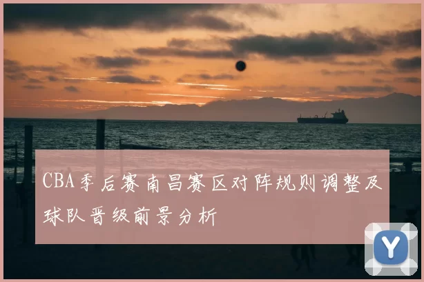 CBA季后赛南昌赛区对阵规则调整及球队晋级前景分析