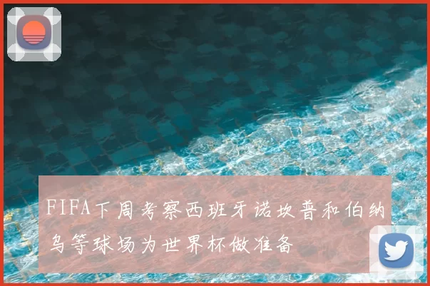FIFA下周考察西班牙诺坎普和伯纳乌等球场为世界杯做准备