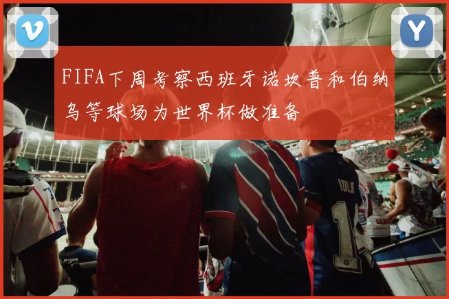 FIFA下周考察西班牙诺坎普和伯纳乌等球场为世界杯做准备