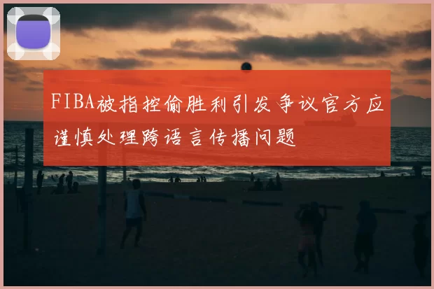 FIBA被指控偷胜利引发争议官方应谨慎处理跨语言传播问题