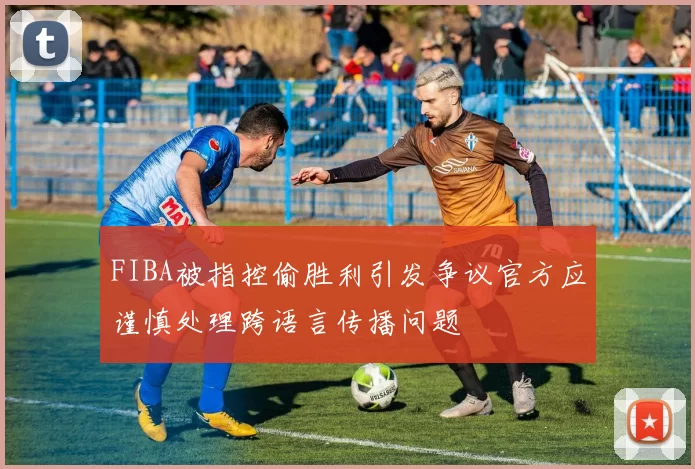 FIBA被指控偷胜利引发争议官方应谨慎处理跨语言传播问题