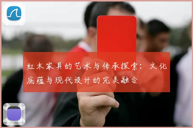红木家具的艺术与传承探索:文化底蕴与现代设计的完美融合