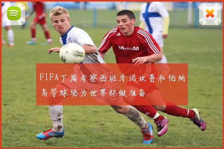 FIFA下周考察西班牙诺坎普和伯纳乌等球场为世界杯做准备