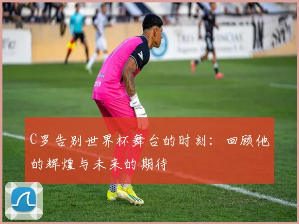 C罗告别世界杯舞台的时刻：回顾他的辉煌与未来的期待