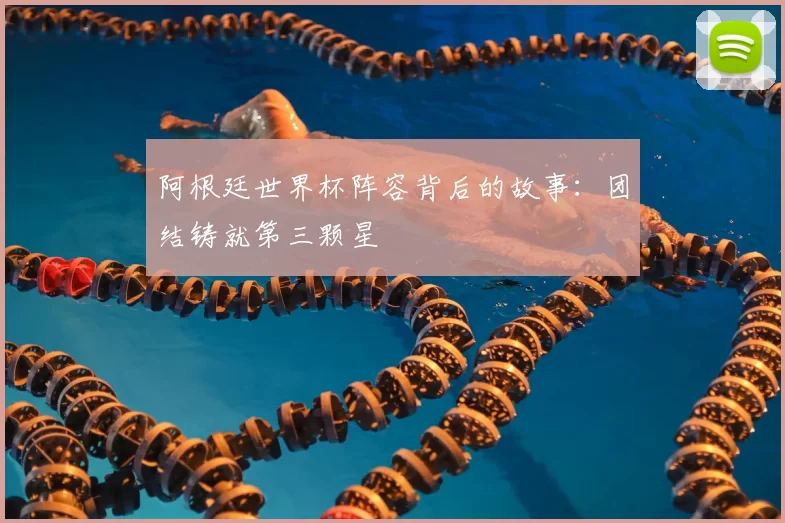 阿根廷世界杯阵容背后的故事:团结铸就第三颗星