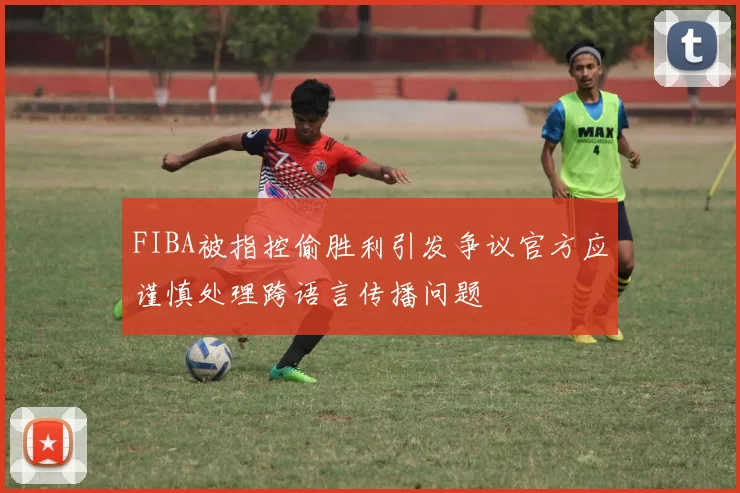 FIBA被指控偷胜利引发争议官方应谨慎处理跨语言传播问题