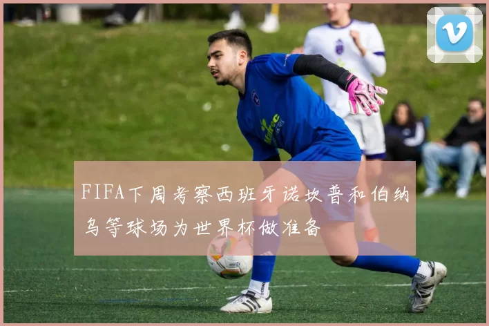 FIFA下周考察西班牙诺坎普和伯纳乌等球场为世界杯做准备