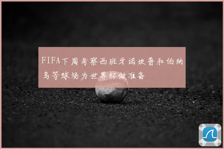 FIFA下周考察西班牙诺坎普和伯纳乌等球场为世界杯做准备