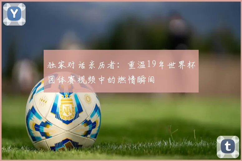 独家对话亲历者：重温19年世界杯团体赛视频中的燃情瞬间