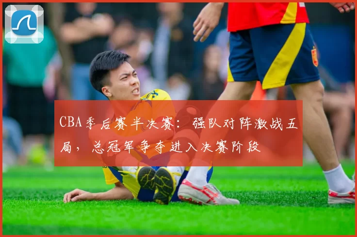 CBA季后赛半决赛：强队对阵激战五局，总冠军争夺进入决赛阶段