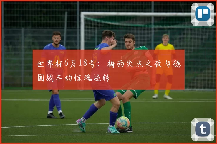 世界杯6月18号：梅西失点之夜与德国战车的惊魂逆转