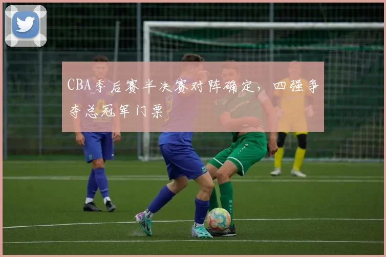 CBA季后赛半决赛对阵确定，四强争夺总冠军门票