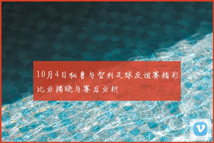 10月4日秘鲁与智利足球友谊赛精彩比分揭晓与赛后分析