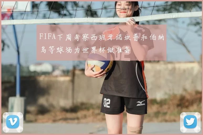 FIFA下周考察西班牙诺坎普和伯纳乌等球场为世界杯做准备