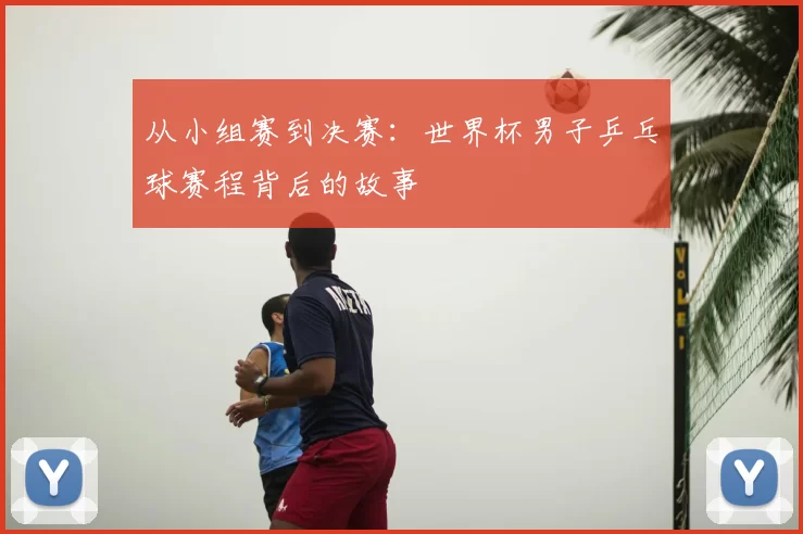 从小组赛到决赛：世界杯男子乒乓球赛程背后的故事