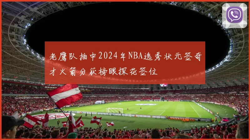 老鹰队抽中2024年NBA选秀状元签奇才火箭分获榜眼探花签位