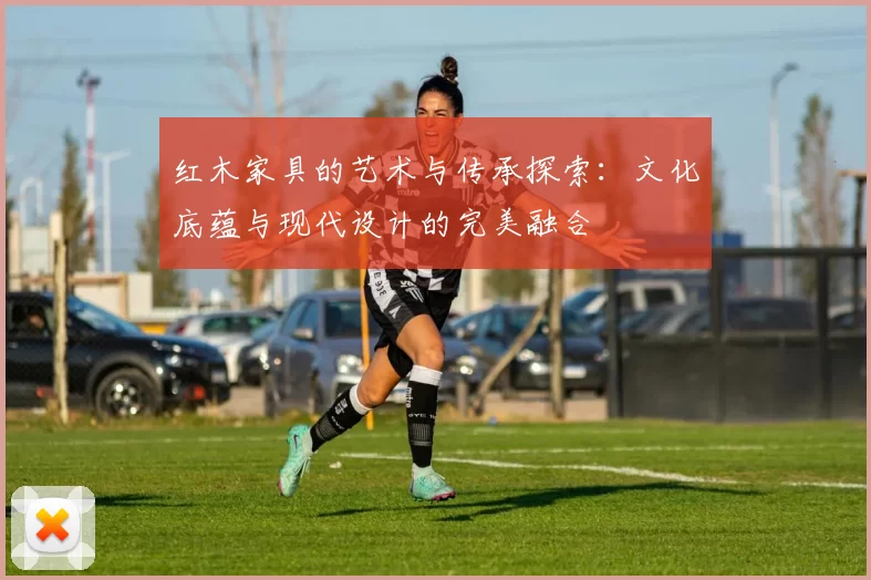 红木家具的艺术与传承探索:文化底蕴与现代设计的完美融合