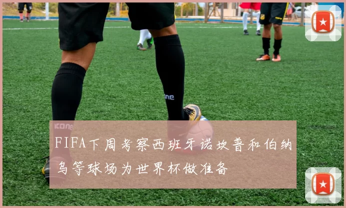 FIFA下周考察西班牙诺坎普和伯纳乌等球场为世界杯做准备