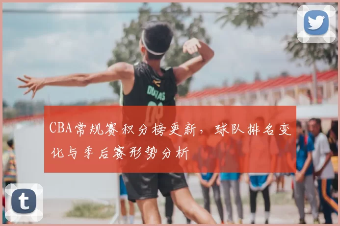 CBA常规赛积分榜更新，球队排名变化与季后赛形势分析