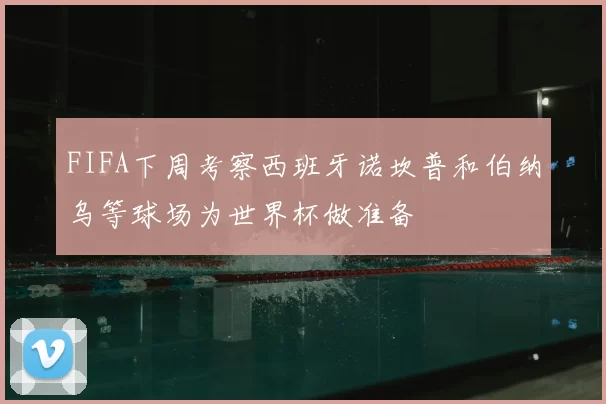 FIFA下周考察西班牙诺坎普和伯纳乌等球场为世界杯做准备