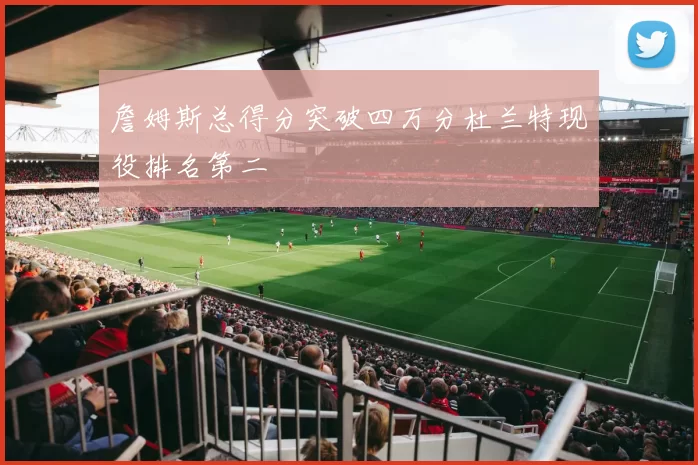 詹姆斯总得分突破四万分杜兰特现役排名第二