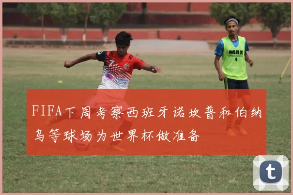 FIFA下周考察西班牙诺坎普和伯纳乌等球场为世界杯做准备