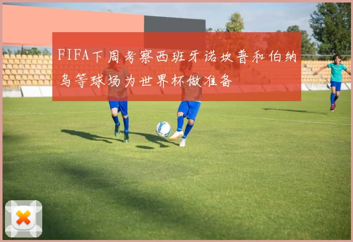 FIFA下周考察西班牙诺坎普和伯纳乌等球场为世界杯做准备