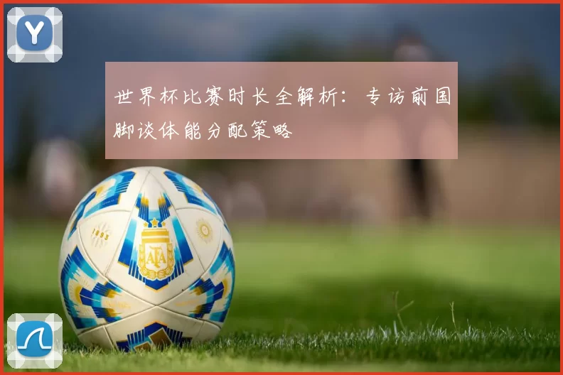 世界杯比赛时长全解析：专访前国脚谈体能分配策略
