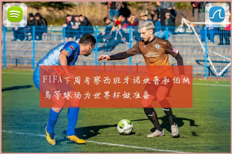 FIFA下周考察西班牙诺坎普和伯纳乌等球场为世界杯做准备