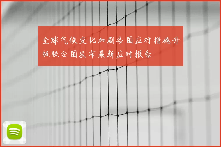 全球气候变化加剧各国应对措施升级联合国发布最新应对报告