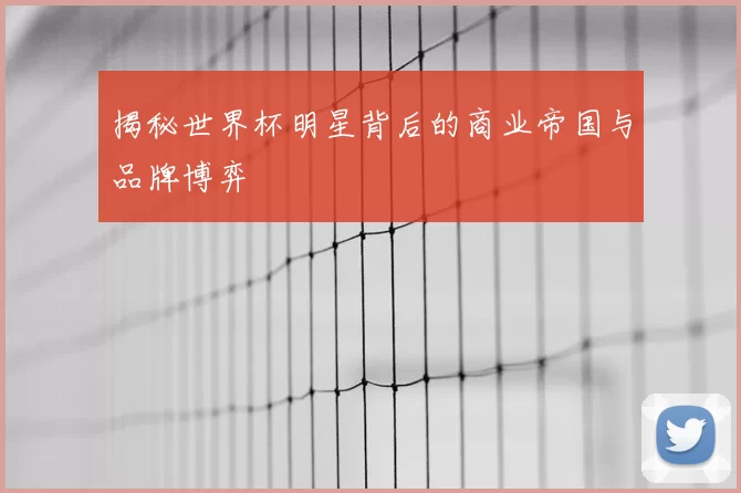 揭秘世界杯明星背后的商业帝国与品牌博弈