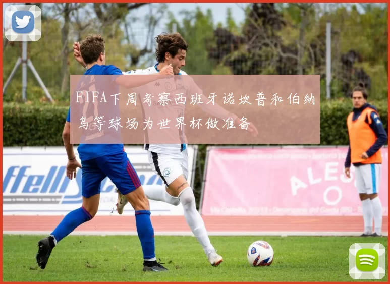 FIFA下周考察西班牙诺坎普和伯纳乌等球场为世界杯做准备