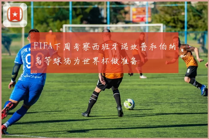 FIFA下周考察西班牙诺坎普和伯纳乌等球场为世界杯做准备