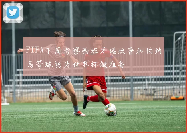 FIFA下周考察西班牙诺坎普和伯纳乌等球场为世界杯做准备