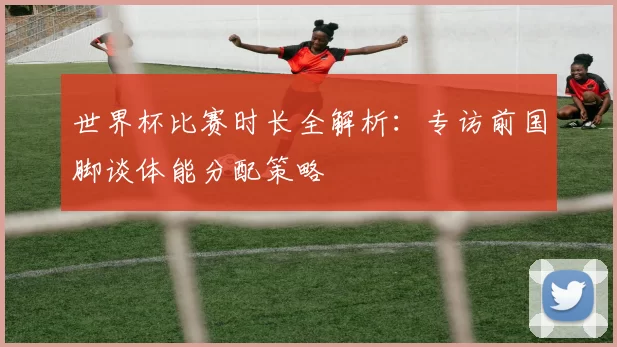世界杯比赛时长全解析：专访前国脚谈体能分配策略