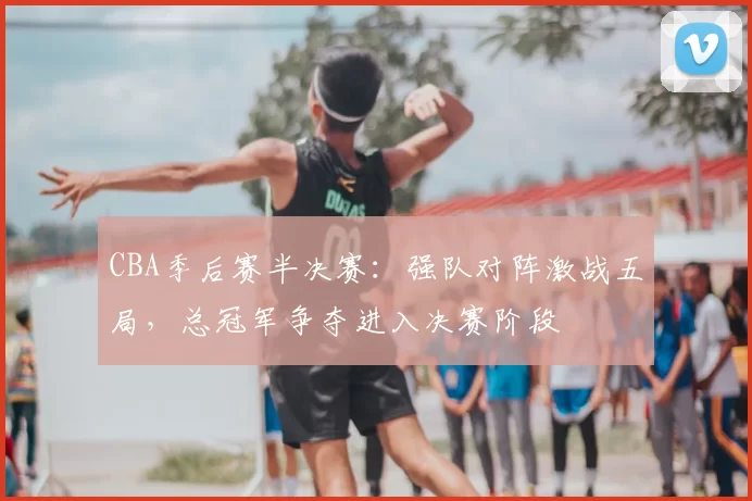 CBA季后赛半决赛：强队对阵激战五局，总冠军争夺进入决赛阶段