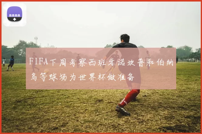 FIFA下周考察西班牙诺坎普和伯纳乌等球场为世界杯做准备