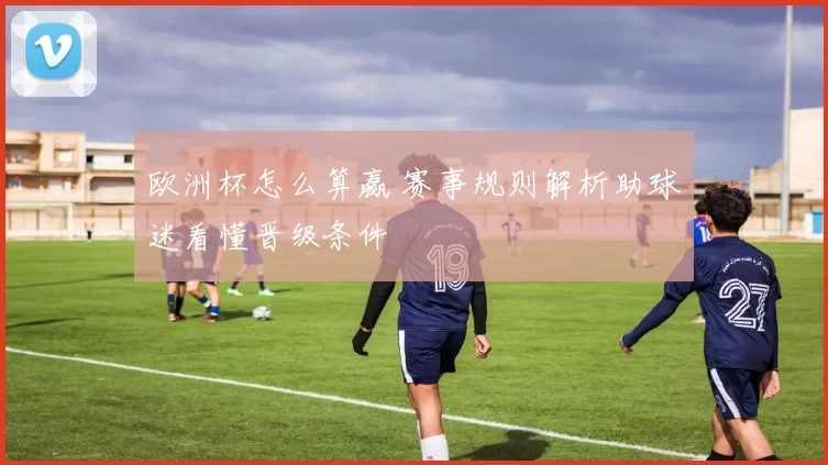 欧洲杯怎么算赢 赛事规则解析助球迷看懂晋级条件