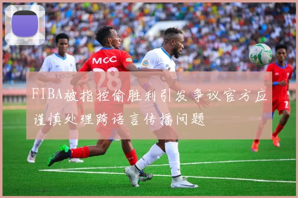 FIBA被指控偷胜利引发争议官方应谨慎处理跨语言传播问题