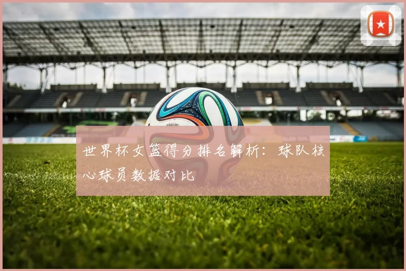 世界杯女篮得分排名解析：球队核心球员数据对比