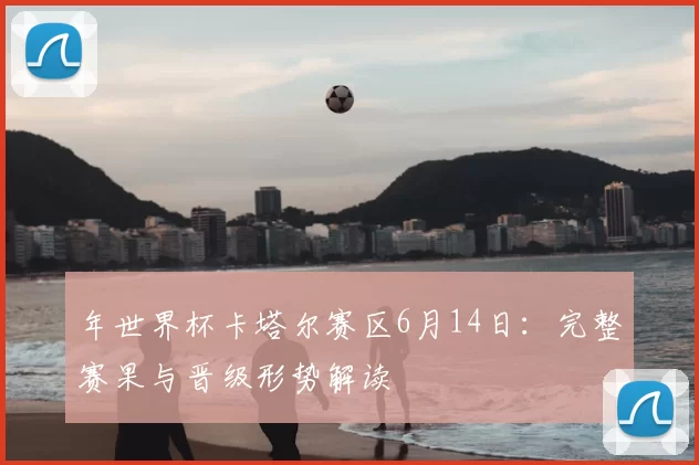 年世界杯卡塔尔赛区6月14日：完整赛果与晋级形势解读