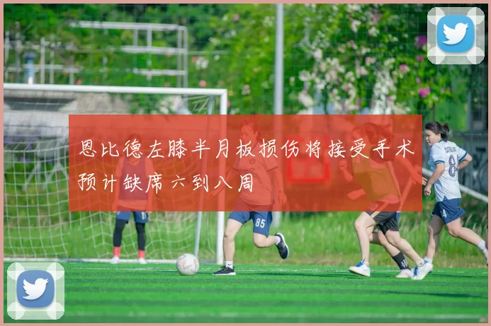 恩比德左膝半月板损伤将接受手术预计缺席六到八周