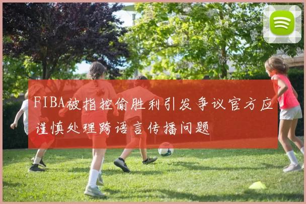 FIBA被指控偷胜利引发争议官方应谨慎处理跨语言传播问题