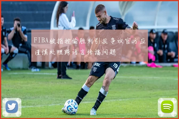 FIBA被指控偷胜利引发争议官方应谨慎处理跨语言传播问题