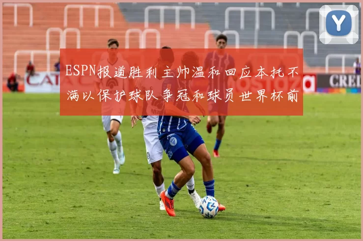 ESPN报道胜利主帅温和回应本托不满以保护球队争冠和球员世界杯前景