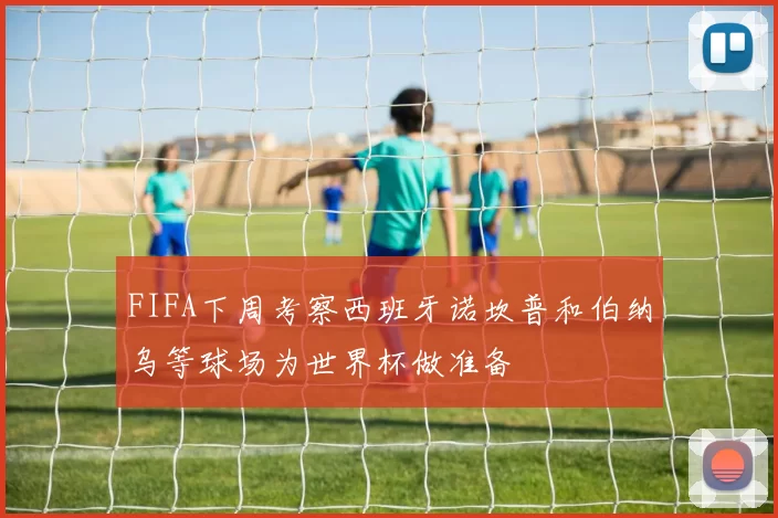 FIFA下周考察西班牙诺坎普和伯纳乌等球场为世界杯做准备