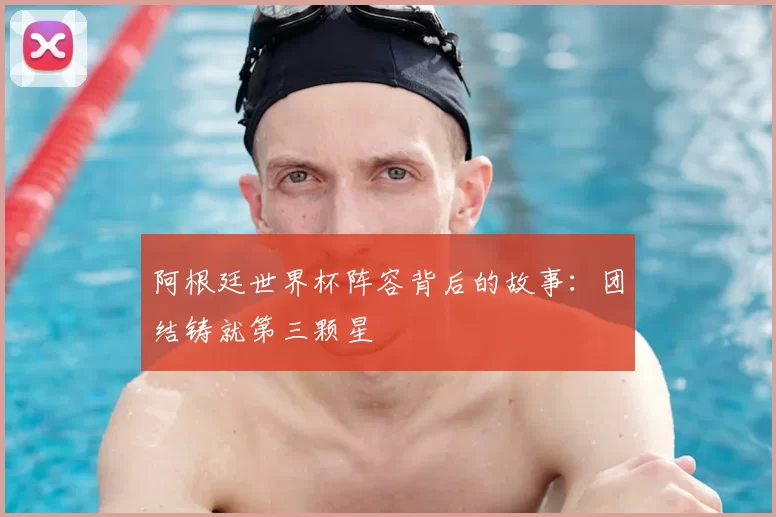 阿根廷世界杯阵容背后的故事:团结铸就第三颗星