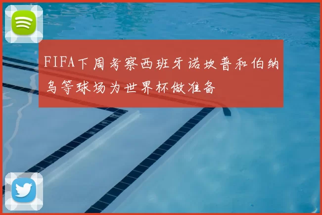FIFA下周考察西班牙诺坎普和伯纳乌等球场为世界杯做准备