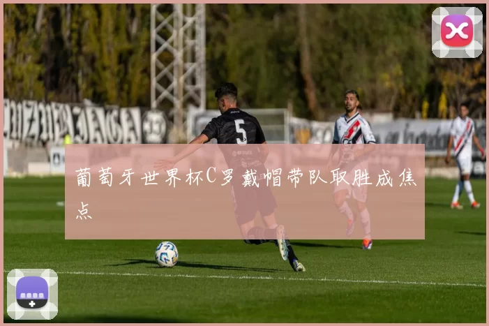 葡萄牙世界杯C罗戴帽带队取胜成焦点