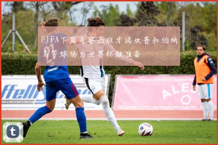 FIFA下周考察西班牙诺坎普和伯纳乌等球场为世界杯做准备